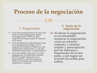 Proceso de la negociación
                                     
                                                  2. Inicio de la
           1. Preparación                           negociación
 Una buena preparación es la clave del
  éxito en toda negociación. Según
                                           Al iniciar la negociación
  investigaciones, el 80% de una            es recomendable
  negociación se gana antes de sentarse
  en la mesa
                                            enmarcar la negociación
 En la preparación, determinamos qué       como un esfuerzo
  es lo que queremos lograr con la          conjunto, y mostrar
  negociación (nuestros objetivos), qué
  argumentos utilizaremos, y con qué
                                            respeto y preocupación
  estaremos dispuestos a conformarnos.      por los intereses e
 Para esto último, algo clave en toda      inquietudes de la otra
  preparación, es determinar nuestro
  BATNA (mejor alternativa a la             parte, y por lograr un
  negociación), y nuestro punto de          acuerdo favorable para
  reserva (lo mínimo que estaremos          ambos.
  dispuestos a aceptar).
 