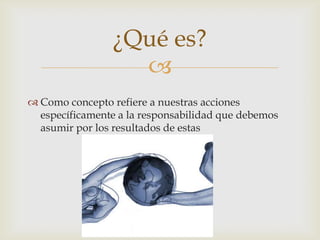 ¿Qué es?
                   
 Como concepto refiere a nuestras acciones
  específicamente a la responsabilidad que debemos
  asumir por los resultados de estas
 