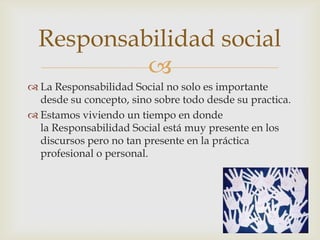 Responsabilidad social
           
 La Responsabilidad Social no solo es importante
  desde su concepto, sino sobre todo desde su practica.
 Estamos viviendo un tiempo en donde
  la Responsabilidad Social está muy presente en los
  discursos pero no tan presente en la práctica
  profesional o personal.
 
