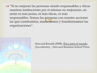  “Si no mejoran las personas siendo responsables y éticas
  nuestras instituciones por sí mismas no mejoraran, no
  serán ni más justas, ni más éticas, ni más
  responsables. Somos las personas con nuestro accionar
                            
  las que construimos, mantenemos y transformamos las
  organizaciones”.




                    Howard,Ronald (2008). Ética para el mundo
real                (1ra edición). : Harvard Business School Press.
 