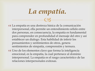 La empatía.
                   
 La empatía es una destreza básica de la comunicación
  interpersonal, ella permite un entendimiento sólido entre
  dos personas, en consecuencia, la empatía es fundamental
  para comprender en profundidad el mensaje del otro y así
  establecer un dialogo. Esta habilidad de inferir los
  pensamientos y sentimientos de otros, genera
  sentimientos de simpatía, comprensión y ternura.
 Uno de los elementos clave que forma la inteligencia
  emocional, es la empatía, la cual pertenece al dominio
  interpersonal. La empatía es el rasgo característico de las
  relaciones interpersonales exitosas.
 