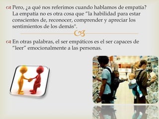  Pero, ¿a qué nos referimos cuando hablamos de empatía?
  La empatía no es otra cosa que “la habilidad para estar
  conscientes de, reconocer, comprender y apreciar los
  sentimientos de los demás".
                             
 En otras palabras, el ser empáticos es el ser capaces de
  “leer” emocionalmente a las personas.
 
