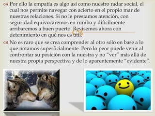  Por ello la empatía es algo así como nuestro radar social, el
  cual nos permite navegar con acierto en el propio mar de
  nuestras relaciones. Si no le prestamos atención, con
  seguridad equivocaremos en rumbo y difícilmente

                             
  arribaremos a buen puerto. Revisemos ahora con
  detenimiento en qué nos es útil.
 No es raro que se crea comprender al otro sólo en base a lo
  que notamos superficialmente. Pero lo peor puede venir al
  confrontar su posición con la nuestra y no “ver” más allá de
  nuestra propia perspectiva y de lo aparentemente “evidente”.
 