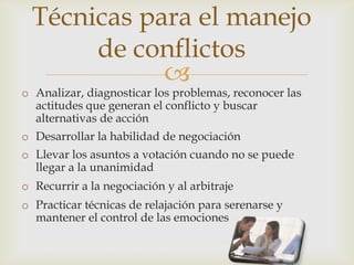Técnicas para el manejo
       de conflictos
             
o Analizar, diagnosticar los problemas, reconocer las
  actitudes que generan el conflicto y buscar
  alternativas de acción
o Desarrollar la habilidad de negociación
o Llevar los asuntos a votación cuando no se puede
  llegar a la unanimidad
o Recurrir a la negociación y al arbitraje
o Practicar técnicas de relajación para serenarse y
  mantener el control de las emociones
 