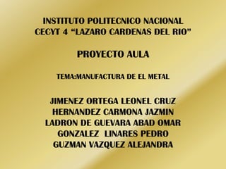 INSTITUTO POLITECNICO NACIONAL
CECYT 4 “LAZARO CARDENAS DEL RIO”

PROYECTO AULA
TEMA:MANUFACTURA DE EL METAL

JIMENEZ ORTEGA LEONEL CRUZ
HERNANDEZ CARMONA JAZMIN
LADRON DE GUEVARA ABAD OMAR
GONZALEZ LINARES PEDRO
GUZMAN VAZQUEZ ALEJANDRA

 