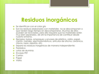 Residuos inorgánicos
 Se identifican con el color gris
 Son los residuos elaborados con materiales no se descomponen o
que tardan largo tiempo en descomponerse. Muchos de ellos
pueden ser reciclados, pero ello requiere que los materiales estén
muy bien separados, de ahí la importancia de contribuir desde
nuestro entorno.
 Ejemplos: bolsas, empaques y envases de plástico, vidrio, papel,
cartón, metales, electrodomésticos, artículos de oficina, cerámica,
clavos, ropa, zapatos, etc.
 Separa los residuos inorgánicos de manera independiente:
 Periódico
 Latas de aluminio
 Envases PET
 Cartón
 Papel
 Vidrio
 