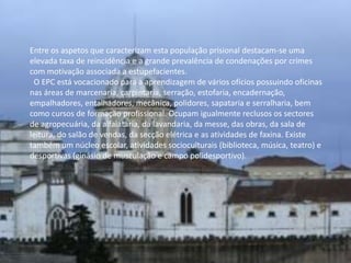 Entre os aspetos que caracterizam esta população prisional destacam-se uma
elevada taxa de reincidência e a grande prevalência de condenações por crimes
com motivação associada a estupefacientes.
 O EPC está vocacionado para a aprendizagem de vários ofícios possuindo oficinas
nas áreas de marcenaria, carpintaria, serração, estofaria, encadernação,
empalhadores, entalhadores, mecânica, polidores, sapataria e serralharia, bem
como cursos de formação profissional. Ocupam igualmente reclusos os sectores
de agropecuária, da alfaiataria, da lavandaria, da messe, das obras, da sala de
leitura, do salão de vendas, da secção elétrica e as atividades de faxina. Existe
também um núcleo escolar, atividades socioculturais (biblioteca, música, teatro) e
desportivas (ginásio de musculação e campo polidesportivo).
 
