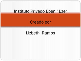 Instituto Privado Eben ‘ Ezer
Creado por
Lizbeth Ramos
 