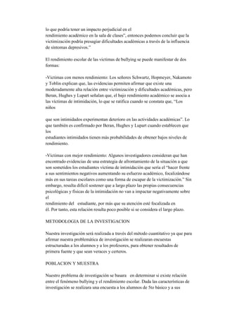 lo que podría tener un impacto perjudicial en el
rendimiento académico en la sala de clases”, entonces podemos concluir que la
victimización podría presagiar dificultades académicas a través de la influencia
de síntomas depresivos.”

El rendimiento escolar de las victimas de bullying se puede manifestar de dos
formas:

-Victimas con menos rendimiento: Los señores Schwartz, Hopmeyer, Nakamoto
y Toblin explican que, las evidencias permiten afirmar que existe una
moderadamente alta relación entre victimización y dificultades académicas, pero
Beran, Hughes y Lupart señalan que, el bajo rendimiento académico se asocia a
las víctimas de intimidación, lo que se ratifica cuando se constata que, “Los
niños

que son intimidados experimentan deterioro en las actividades académicas”. Lo
que también es confirmado por Beran, Hughes y Lupart cuando establecen que
los
estudiantes intimidados tienen más probabilidades de obtener bajos niveles de
rendimiento.

-Víctimas con mejor rendimiento: Algunos investigadores consideran que han
encontrado evidencias de una estrategia de afrontamiento de la situación a que
son sometidos los estudiantes víctima de intimidación que sería el “hacer frente
a sus sentimientos negativos aumentando su esfuerzo académico, focalizándose
más en sus tareas escolares como una forma de escapar de la victimización.” Sin
embargo, resulta difícil sostener que a largo plazo las propias consecuencias
psicológicas y físicas de la intimidación no van a impactar negativamente sobre
el
rendimiento del estudiante, por más que su atención esté focalizada en
él. Por tanto, esta relación resulta poco posible si se considera el largo plazo.

METODOLOGIA DE LA INVESTIGACION

Nuestra investigación será realizada a través del método cuantitativo ya que para
afirmar nuestra problemática de investigación se realizaran encuestas
estructuradas a los alumnos y a los profesores, para obtener resultados de
primera fuente y que sean veraces y certeros.

POBLACION Y MUESTRA

Nuestro problema de investigación se basara en determinar si existe relación
entre el fenómeno bullying y el rendimiento escolar. Dada las características de
investigación se realizara una encuesta a los alumnos de 5to básico y a sus
 