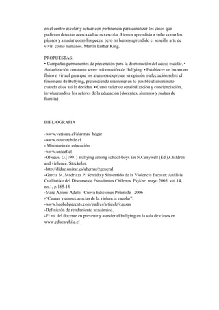en el centro escolar y actuar con pertinencia para canalizar los casos que
pudieran detectar acerca del acoso escolar. Hemos aprendido a volar como los
pájaros y a nadar como los peces, pero no hemos aprendido el sencillo arte de
vivir como humanos. Martín Luther King.

PROPUESTAS:
• Campañas permanentes de prevención para la disminución del acoso escolar. •
Actualización constante sobre información de Bullying. • Establecer un buzón en
físico o virtual para que los alumnos expresen su opinión o afectación sobre el
fenómeno de Bullying, pretendiendo mantener en lo posible el anonimato
cuando ellos así lo decidan. • Curso taller de sensibilización y concienciación,
involucrando a los actores de la educación (docentes, alumnos y padres de
familia)




BIBLIOGRAFIA

-www.verisure.cl/alarmas_hogar
-www.educarchile.cl
- Ministerio de educación
-www.unicef.cl
-Olweus, D.(1991) Bullying among school-boys En N.Canywell (Ed.),Children
and violence. Stockolm.
-http://didac.unizar.es/abernat/zgeneral
-García M. Madriaza P. Sentido y Sinsentido de la Violencia Escolar: Análisis
Cualitativo del Discurso de Estudiantes Chilenos. Psykhe, mayo 2005, vol.14,
no.1, p.165-18
-Marc Antoni Adelli Cueva Ediciones Pirámide 2006
-“Causas y consecuencias de la violencia escolar”.
-www.baobabparents.com/padres/articulo/causas
-Definición de rendimiento académico.
-El rol del docente en prevenir y atender el bullying en la sala de clases en
www.educarchile.cl
 