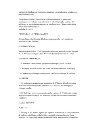 gran probabilidad de que los alumnos tengan un bajo rendimiento académico y
deserción estudiantil.

Pensando en aquellas consecuencias de lo anteriormente expuesto, ésta
investigación se realizará para determinar la relación entre las víctimas del
bullying y su rendimiento académico de los alumnos de 5º básico del colegio
Arturo Alessandri Palma de
la ciudad de curicó.

PREGUNTA A LA PROBLEMÁTICA

¿Existe alguna relación entre el bullying o acoso escolar y el rendimiento
académico de los alumnos?

OBJETIVO GENERAL

Investigar como influye el bullying en el rendimiento académico de los alumnos
de 5º Básico del Colegio Arturo Alessandri Palma de la ciudad de Curicó.

OBJETIVOS ESPECIFICOS

 1- Conocer las consecuencias que provoca el bullying en las victimas.

 2- Averiguar las calificaciones que tienen los alumnos victimas de bullying.

 3- Conocer que señales podrían presentar los alumnos victimas de bullying.

HIPOTESIS

 1. El rendimiento académico de las victimas de 5° Básico del colegio Arturo
Alessandri Palma de la Ciudad de Curicó se ve afectado por el bullying o
violencia escolar.

 2. El Bullying o acoso escolar que tienen las victimas de 5° básico del colegio
Arturo Alessandri Palma de la Ciudad de Curicó no influye en su rendimiento
académico.

MARCO TEORICO

BULLYING

El Bullying es una palabra Inglesa que significa Intimidación; es cualquier forma
de maltrato psicológico, verbal o físico producido entre escolares de forma
reiterada a lo largo de un tiempo determinado, es un tipo de violencia dominante
 