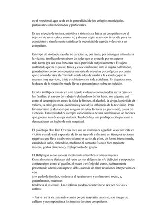 es el emocional, que se da en la generalidad de los colegios municipales,
particulares subvencionados y particulares.

Es una especie de tortura, metódica y sistemática hacia un compañero con el
objetivo de someterlo y asustarlo, y obtener algún resultado favorable para los
acosadores o simplemente satisfacer la necesidad de agredir y destruir a un
compañero.

Este tipo de violencia escolar se caracteriza, por tanto, por conseguir intimidar a
la víctima, implicando un abuso de poder que es ejercida por un agresor
más fuerte (ya sea esta fortaleza real o percibida subjetivamente). El sujeto
maltratado queda expuesto física y emocionalmente ante el sujeto maltratador,
generándose como consecuencia una serie de secuelas psicológicas; es común
que el acosado viva aterrorizado con la idea de asistir a la escuela y que se
muestre muy nervioso, triste y solitario en su vida cotidiana. En algunos casos,
la dureza de la situación puede llevar a pensamientos sobre un suicidio.

Existen múltiples causas en este tipo de violencia como pueden ser: la crisis en
las familias, el exceso de trabajo y el abandono de los hijos, son algunas, así
como el desempleo en otras; la falta de límites, el alcohol, la droga, la pérdida de
valores, la crisis política, económica y social; la influencia de la televisión. Pero
lo importante es destacar que ninguno de estos factores es, por sí solo, causa de
violencia. Esta realidad es siempre consecuencia de una combinación de factores
que generan una descarga violenta. También hay una predisposición personal a
desencadenar un hecho de esta magnitud.

El psicólogo Don Dan Olweus dice que un alumno es agredido o se convierte en
víctima cuando está expuesto, de forma repetida y durante un tiempo a acciones
negativas que lleva a cabo otro alumno o varios de ellos, de forma intencionada,
causándole daño, hiriéndolo, mediante el contacto físico o bien mediante
muecas, gestos obscenos y excluyéndolo del grupo.

El Bullying o acoso escolar afecta tanto a hombres como a mujeres.
Generalmente se destacan del resto por sus diferencias y/o defectos, y responden
a estereotipos como el guatón, el mateo o el flojo del curso, habitualmente
presentando además un aspecto débil, además de tener relaciones interpersonales
con
alto grado de timidez, tendencia al retraimiento y aislamiento social, y,
generalmente, muestran
tendencia al disimulo. Las victimas pueden caracterizarse por ser pasivas y
activas:

– Pasiva: es la víctima más común porque mayoritariamente, son inseguros,
callados y no responden a los insultos de otros compañeros.
 