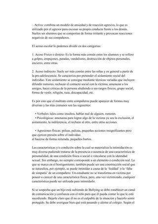 – Activa: combina un modelo de ansiedad y de reacción agresiva, lo que es
utilizado por el agresor para excusar su propia conducta frente a los demás.
Suelen ser alumnos que se comportan de forma irritante y provocan reacciones
negativas de sus compañeros.

El acoso escolar lo podemos dividir en dos categorías:

1. Acoso Físico o directo: Es la forma más común entre los alumnos y se refiere
a golpes, empujones, patadas, vandalismo, destrucción de objetos personales,
encierro, entre otras.

2. Acoso indirecto: Suele ser más común entre las niñas y en general a partir de
la pre-adolescencia. Se caracteriza por pretender el aislamiento social del
individuo. Este aislamiento se consigue mediante técnicas variadas que incluyen:
difundir rumores, rechazar el contacto social con la víctima, amenazar a los
amigos, hacer criticas de la persona aludiendo a sus rasgos físicos, grupo social,
forma de vestir, religión, raza, discapacidad, etc.

Es por esto que el maltrato entre compañeros puede aparecer de formas muy
diversas y las más comunes son las siguientes:

   • Verbales: tales como insultos, hablar mal de alguien, rumores.
   • Psicológicas: amenazas para lograr algo de la víctima ya sea la exclusión, el
aislamiento, la indiferencia, el rechazo al otro, entre otras acciones.

   • Agresiones físicas: peleas, palizas, pequeñas acciones insignificantes pero
que ejercen presión sobre el individuo
al hacerse de forma reiterada, pequeños hurtos.

Las características y/o condición sobre la cual se materializa la intimidación es
muy diversa pudiendo tratarse de la presencia o ausencia de una característica de
personalidad, de una condición física o social o vincularse con la identidad
sexual. Sin embargo, no siempre corresponde a un elemento o condición real. Lo
que se marca en el hostigamiento, también puede ser una construcción social que
se naturaliza, por ejemplo, se puede intimidar a causa de la ‘fealdad’ o la ‘falta
de simpatía’ de un compañero. Un estudiante no se transforma en víctima por
poseer o carecer de una característica física, pero, una vez víctimizado, cualquier
característica puede ser utilizada para intimidarlo.

Si se sospecha que un hijo está sufriendo de Bullying se debe establecer un canal
de comunicación y confianza con el niño para que él pueda contar lo que le está
sucediendo. Dejarle claro que él no es el culpable de la situación y hacerlo sentir
protegido. Se debe averiguar bien qué está pasando y alertar al colegio. Según el
 