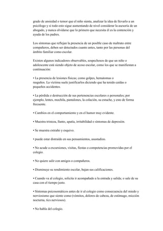 grado de ansiedad o temor que el niño sienta, analizar la idea de llevarlo a un
psicólogo y si todo esto sigue aumentando de nivel considerar la asesoría de un
abogado, y nunca olvidarse que lo primero que necesita él es la contención y
ayuda de los padres.

Los síntomas que reflejan la presencia de un posible caso de maltrato entre
compañeros, deben ser detectados cuanto antes, tanto por las personas del
ámbito familiar como escolar.

Existen algunos indicadores observables, sospechosos de que un niño o
adolescente está siendo objeto de acoso escolar, como los que se manifiestan a
continuación:

• La presencia de lesiones físicas; como golpes, hematomas o
rasguños. La víctima suele justificarlos diciendo que ha tenido caídas o
pequeños accidentes.

• La pérdida o destrucción de sus pertenencias escolares o personales; por
ejemplo, lentes, mochila, pantalones, la colación, su estuche, y esto de forma
frecuente.

• Cambios en el comportamiento y en el humor muy evidente.

• Muestra tristeza, llanto, apatía, irritabilidad o síntomas de depresión.

• Se muestra extraño y esquivo.

• puede estar distraído en sus pensamientos, asustadizo.

• No acude a excursiones, visitas, fiestas o competencias promovidas por el
colegio.

• No quiere salir con amigos o compañeros.

• Disminuye su rendimiento escolar, bajan sus calificaciones.

• Cuando va al colegio, solicita ir acompañado a la entrada y salida; o sale de su
casa con el tiempo justo.

• Síntomas psicosomáticos antes de ir al colegio como consecuencia del miedo y
nerviosismo que siente como (vómitos, dolores de cabeza, de estómago, micción
nocturna, tics nerviosos).

• No habla del colegio.
 