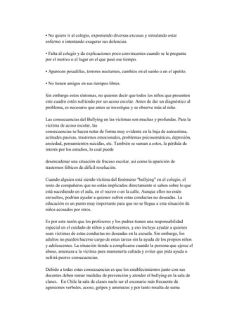 • No quiere ir al colegio, exponiendo diversas excusas y simulando estar
enfermo o intentando exagerar sus dolencias.

• Falta al colegio y da explicaciones poco convincentes cuando se le pregunta
por el motivo o el lugar en el que pasó ese tiempo.

• Aparecen pesadillas, terrores nocturnos, cambios en el sueño o en el apetito.

• No tienen amigos en sus tiempos libres.

Sin embargo estos síntomas, no quieren decir que todos los niños que presenten
este cuadro estén sufriendo por un acoso escolar. Antes de dar un diagnóstico al
problema, es necesario que antes se investigue y se observe más al niño.

Las consecuencias del Bullying en las victimas son muchas y profundas. Para la
víctima de acoso escolar, las
consecuencias se hacen notar de forma muy evidente en la baja de autoestima,
actitudes pasivas, trastornos emocionales, problemas psicosomáticos, depresión,
ansiedad, pensamientos suicidas, etc. También se suman a estos, la pérdida de
interés por los estudios, lo cual puede

desencadenar una situación de fracaso escolar, así como la aparición de
trastornos fóbicos de difícil resolución.

Cuando alguien está siendo víctima del fenómeno "bullying" en el colegio, el
resto de compañeros que no están implicados directamente sí saben sobre lo que
está sucediendo en el aula, en el recreo o en la calle. Aunque ellos no estén
envueltos, podrían ayudar a quienes sufren estas conductas no deseadas. La
educación es un punto muy importante para que no se llegue a esta situación de
niños acosados por otros.

Es por esta razón que los profesores y los padres tienen una responsabilidad
especial en el cuidado de niños y adolescentes, y eso incluye ayudar a quienes
sean víctimas de estas conductas no deseadas en la escuela. Sin embargo, los
adultos no pueden hacerse cargo de estas tareas sin la ayuda de los propios niños
y adolescentes. La situación tiende a complicarse cuando la persona que ejerce el
abuso, amenaza a la víctima para mantenerla callada y evitar que pida ayuda o
sufrirá peores consecuencias.

Debido a todas estas consecuencias es que los establecimientos junto con sus
docentes deben tomar medidas de prevención y atender el bullying en la sala de
clases. En Chile la sala de clases suele ser el escenario más frecuente de
agresiones verbales, acoso, golpes y amenazas y por tanto resulta de suma
 