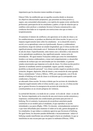 importancia que los docentes tomen medidas al respecto.

Educar Chile, ha establecido que en aquellas escuelas donde se alcanzan
los objetivos educacionales propuestos, que presentan un clima positivo y
seguro, una comunidad cohesionada y con espíritu de equipo existe satisfacción
profesional, participación de los estudiantes y padres, el tipo de relación que se
establece entre profesor y estudiante favorece la buena comunicación y ante
conductas desviadas no se responde con restricciones sino que se tratan
terapéuticamente.

Al aumentar el número de conflictos y de agresiones en la salas de clases y en
los establecimientos, se produce un deterioro del clima escolar, lo que a su vez
impacta negativamente tanto sobre los estudiantes en su desarrollo moral y
social y en su aprendizaje como en el profesorado. Kassen y colaboradores
encontraron, luego de realizar un estudio longitudinal, que el clima escolar está
significativamente relacionado con el fenómeno de bullying que se produce en
la sala de clases. Específicamente, entre menos caos y desorden y más atención
en los aprendizajes académicos, hay significativamente menos actos de
intimidación. De igual manera Yoneyama señala que como los intimidadores
tienden a ser menos colaboradores, a tener mal comportamiento y a desarrollar
conductas de rechazo que son sancionadas por las autoridades, se generan
estados emocionales que impactan en la sala de clases. Un clima escolar positivo
"permite al estudiante sentirse acompañado, seguro, querido, tranquilo y
posibilita su desarrollo personal”. Los climas sociales negativos producen estrés,
irritación, desgano, depresión, falta de interés y una sensación de estar agotado
física y mentalmente." (Aron y Milicic, 1999), por consiguiente, con el fin de
atender el bullying en la sala de clases es al docente que le corresponde crear
condiciones y fomentar
un adecuado clima escolar. Se torna evidente que las acciones de intimidación
impactan negativamente sobre el clima escolar y que, a su vez, el clima escolar
que se genera favorece la emergencia de acciones de intimidación,
constituyéndose en un círculo peligroso de violencia.

La actitud del docente y su modo de ser y actuar en la sala de clases es uno de
los factores importantes en la creación de una convivencia escolar armoniosa y
respetuosa, constituyendo una condicionante gravitante para prevenir el
bullying. Por el contrario, la presencia de un profesor autoritario puede
constituirse en un modelo para el estudiante, el que reproduce su acción
intimidando a sus pares (Rigby, 1996). Un docente extremadamente normativo
o que tiene dificultades para mantener el orden en la sala, genera desagrado en
los estudiantes, lo que induce a conductas agresivas que favorecen el bullying.
De igual forma, los docentes pueden deliberada o inconcientemente inducir al
bullying cuando manifiestan una actitud negativa hacia un estudiante, lo que se
transforma en una excusa para que sus pares lo maltraten (Olweus, 1999).
 