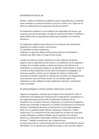 RENDIMIENTO ESCOLAR

Himmel define el rendimiento académico como lo aprendido por un estudiante
como resultado de un proceso formativo, por ello se refiere a los “logros de los
objetivos establecidos en los programas oficiales de estudio.”

El rendimiento académico es una medida de las capacidades del alumno, que
expresa lo que este ha aprendido a lo largo de su proceso formativo. También se
puede definir como la capacidad del alumno para responder a los estímulos
educativos.

El rendimiento académico hace referencia a la evaluación del conocimiento
adquirido en el ámbito escolar o universitario.
Un estudiante con buen rendimiento
académico es aquel que obtiene calificaciones positivas en las pruebas o
exámenes que debe rendir a lo largo del año escolar.

Cuando nos referimos al bajo rendimiento escolar, hablamos del desfase
negativo entre la capacidad real del alumno y su rendimiento en las asignaturas
escolares. En un amplio sentido, se plantea que fracasa todo alumno cuyo
rendimiento se encuentra por debajo de sus aptitudes. Normalmente se valora la
existencia de bajo rendimiento escolar desde una perspectiva pedagógica, de
forma que aquellos escolares que no alcanzan los objetivos mínimos del
currículum (evaluados mediante las calificaciones escolares) son diagnosticados
como presuntos casos de fracaso escolar. En este desfase negativo de
rendimiento escolar, hablamos de bajo rendimiento suficiente e insuficiente;
como una medida

de aptitud pedagógica evaluado mediante calificaciones escolares.

Algunos investigadores, sostienen que el impacto de la intimidación sobre el
rendimiento está mediado por la alteración de la capacidad de concentración, lo
que impactaría negativamente sobre el rendimiento académico de los
estudiantes. En un análisis, Schwartz y Hopmeyer, en su primera investigación,
afirman que la ansiedad, la depresión y la soledad vivenciada por las víctimas de
bullying o intimidación alterarían su focalización en la actividad académica
diaria y en un segundo estudio Schwartz, Hopmeyer, Nakamoto y Toblin,
explican que “La victimización de los niños puede ser un factor de riesgo para
un bajo rendimiento académico debido a que la experiencia de síntomas
depresivos y dificultades relacionadas interfiere en su funcionamiento en la sala
de clases”. También se puede decir que, la depresión que
es consecuencia del ser víctima permanente de acciones de intimidación, genera
dificultades “en la concentración, pérdida de energía, y auto-concepto negativo,
 