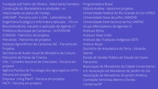 Fundação Joé Pedro de Oliveira - Mata Santa Genebra -
Construção do Borboletário e atividades no
relacionadas ao plano de manejo.
UNICAMP - Parceria com o LEIA - Laboratório de
Engenharia Ecológica e Informática Aplicada - Fórum
Biocombustíveis, estudos e aplicação da Agenda 21
Prefeitura Municipal de Campinas - SUSTENTAR
COMGÁS - Patrocino de projetos
Petrobrás - Patrocínio de projetos
Instituto Agronômico de Campinas IAC - Parceria em
Projetos
Secretaria de Audio Visual do Ministério da Cultura -
Patrocínio de Ponto de Cinema
CNC - Conselho Nacional de Cineclubes - Parceria em
projetos
Agência Paulista de Tecnologia dos Agronegócios APTA -
Parceria em projetos
Empresa Living PlanIT -Parceria em projetos
FACTI - Parceria em projetos
Programadora Brasil
Editora Análise - Apoio em projetos
Universidade Federal do Rio Grande do Sul UFRGS
Universidade Nove de Julho UNINOVE
Universidade Internacional da Paz UNIPAZ
Grupo Metroplitano de Agenda 21
Instituto Ethos
Instituto Vitae Civilis
Instituto das Tradiçoes Indígenas IDETI
Instituo Royal
Escritório de Arquitetura da Terra - Eduardo
Salmar
Escola de Gestão Pública do Estado do Ceará -
Patrocínio
Associaçao de Moradores da Cidade Universitária I
e II, Associação de Moradores do Jardim do Sol,
Associação de Moradores do Jardim América,
Comidade Feminista Menino Chorão -
Campinas/SP
 