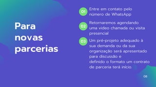 Para
novas
parcerias
Um pré-projeto adequado à
sua demanda ou da sua
organização será apresentado
para discussão e
definido o formato um contrato
de parceria terá início.
Retornaremos agendando
uma video chamada ou visita
presencial
Entre em contato pelo
número de WhatsApp
01
02
03
08
 
