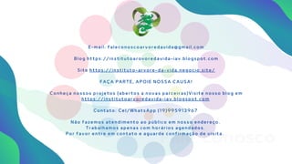 Fale conosco
E - m a i l : f a l e c o n o s c o a r v o r e d a v i d a @ g m a i l . c o m
B l o g h t t p s : / / i n s t i t u t o a r o v o r e d a v i d a - i a v . b l o g s p o t . c o m
S i t e h t t p s : / / i n s t i t u t o - a r v o r e - d a - v i d a . n e g o c i o . s i t e /
F A Ç A P A R T E , A P O I E N O S S A C A U S A !
C o n h e ç a n o s s o s p r o j e t o s ( a b e r t o s a n o v a s p a r c e i r a s ) V i s i t e n o s s o b l o g e m
h t t p s : / / i n s t i t u t o a r v o r e d a v i d a - i a v . b l o g s p o t . c o m
C o n t a t o : C e l / W h a t s A p p ( 1 9 ) 9 9 5 9 1 3 9 6 7
N ã o f a z e m o s a t e n d i m e n t o a o p ú b l i c o e m n o s s o e n d e r e ç o .
T r a b a l h a m o s a p e n a s c o m h o r á r i o s a g e n d a d o s .
P o r f a v o r e n t r e e m c o n t a t o e a g u a r d e c o n f i r m a ç ã o d e v i s i t a .
 