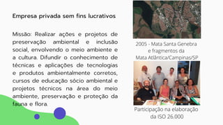 02
Missão: Realizar ações e projetos de
preservação ambiental e inclusão
social, envolvendo o meio ambiente e
a cultura. Difundir o conhecimento de
técnicas e aplicações de tecnologias
e produtos ambientalmente corretos,
cursos de educação sócio ambiental e
projetos técnicos na área do meio
ambiente, preservação e proteção da
fauna e flora.
Empresa privada sem fins lucrativos
2005 - Mata Santa Genebra
e fragmentos da
Mata Atlântica/Campinas/SP
Participação na elaboração
da ISO 26.000
 
