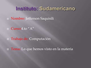 Instituto: Sudamericano,[object Object],Nombre: Jefferson Saquisili,[object Object],Curso:4.to “A”,[object Object],Trabajo de: Computación,[object Object],Tema: Lo que hemos visto en la materia ,[object Object]