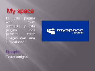 My spaceEs una pagina web muy confiable y esta pagina nos permite tener amigos con una alta calidad.Ejemplo:Tener amigos