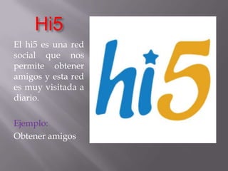 Hi5El hi5 es una red social que nos permite obtener amigos y esta red es muy visitada a diario.Ejemplo:Obtener amigos