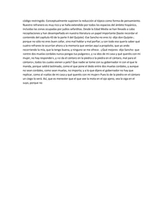 código restringido. Conceptualmente suponen la reducción al tópico como forma de pensamiento.
Nuestro refranero es muy rico y se halla extendido por todos los espacios del ámbito hispánico,
incluidas las zonas ocupadas por judíos sefarditas. Desde la Edad Media se han llevado a cabo
recopilaciones y han desempeñado en nuestra literatura un papel importante (baste recordar el
contenido del capítulo 43 de la parte II del Quijote) -Ese Sancho no eres tú -dijo don Quijote-;
porque no sólo no eres buen callar, sino mal hablar y mal porfiar; y con todo eso quería saber qué
cuatro refranes te ocurrían ahora a la memoria que venían aquí a propósito, que yo ando
recorriendo la mía, que la tengo buena, y ninguno se me ofrece. -¿Qué mejores -dijo Sancho- que
«entre dos muelas cordales nunca pongas tus pulgares», y «a idos de mi casa y qué queréis con mi
mujer, no hay responder», y «si da el cántaro en la piedra o la piedra en el cántaro, mal para el
cántaro», todos los cuales vienen a pelo? Que nadie se tome con su gobernador ni con el que le
manda, porque saldrá lastimado, como el que pone el dedo entre dos muelas cordales, y aunque
no sean cordales, como sean muelas, no importa; y a lo que dijere el gobernador no hay que
replicar, como al «salíos de mi casa y qué queréis con mi mujer» Pues lo de la piedra en el cántaro
un ciego lo verá. Así, que es menester que el que vee la mota en el ojo ajeno, vea la viga en el
suyo, porque no
 