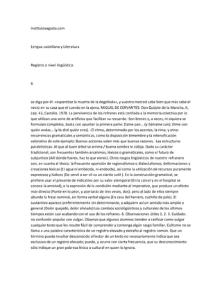 institutosagasta.com



Lengua castellana y Literatura



Registro o nivel lingüístico



6



se diga por él: «espantóse la muerta de la degollada», y vuestra merced sabe bien que más sabe el
necio en su casa que el cuerdo en la ajena. MIGUEL DE CERVANTES: Don Quijote de la Mancha, II,
cap. 43, Castalia, 1978. La pervivencia de los refranes está confiada a la memoria colectiva por lo
que utilizan una serie de artificios que facilitan su recuerdo -Son breves y, a veces, ni siquiera se
formulan completos, basta con apuntar la primera parte: Dame pan... (y llámame can); Dime con
quién andas... (y te diré quién eres). -El ritmo, determinado por los acentos, la rima, y otras
recurrencias gramaticales y semánticas, como la disposición bimembre y la intensificación
valorativa de este ejemplo: Buenas acciones valen más que buenas razones. -Las estructuras
paralelisticas: Al que al buen árbol se arrima / buena sombra le cobija. Dado su carácter
tradicional, son frecuentes también arcaísmos, léxicos o gramaticales, como el futuro de
subjuntivo (Allí donde fueres, haz lo que vieres). Otros rasgos lingüísticos de nuestro refranero
son, en cuanto al léxico, la frecuente aparición de regionalismos o dialectalismos, deformaciones y
creaciones léxicas (El agua ni embeoda, ni endeoda), así como la utilización de recursos puramente
expresivos y lúdicos (De servil a ser vil va un clarito sutil ). En la construcción gramatical, se
prefiere usar el presente de indicativo por su valor atemporal (En la cárcel y en el hospital se
conoce la amistad), o la expresión de la condición mediante el imperativo, que produce un efecto
más directo (Ponte en lo peor, y acertarás de tres veces, dos); pero al lado de ellos siempre
abunda la frase nominal, sin forma verbal alguna (En casa del herrero, cuchillo de palo). El
sustantivo aparece preferentemente sin determinante, y adquiere así un sentido más amplio y
general (Dolor quejado, dolor aliviado) Los cambios socioligüísticos y culturales de los últimos
tiempos están casi acabando con el uso de los refranes. 6. Observaciones útiles 1. 2. 3. Cuidado:
no confundir popular con vulgar. Observo que algunos alumnos tienden a calificar como vulgar
cualquier texto que les resulte fácil de comprender y contenga algún rasgo familiar. Cultismo no se
llama a una palabra característica de un registro elevado y extraño al registro común. Que un
término pueda resultar desconocido al lector de un texto no necesariamente indica que sea
exclusivo de un registro elevado; puede, y ocurre con cierta frecuencia, que su desconocimiento
sólo indique un gran pobreza léxica o cultural en quien lo ignora.
 