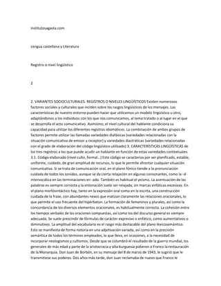 institutosagasta.com



Lengua castellana y Literatura



Registro o nivel lingüístico



2



2. VARIANTES SOCIOCULTURALES. REGISTROS O NIVELES LINGÜÍSTICOS Existen numerosos
factores sociales y culturales que inciden sobre los rasgos lingüísticos de los mensajes. Las
características de nuestro entorno pueden hacer que utilicemos un modelo lingüístico u otro,
adaptándonos a los individuos con los que nos comunicamos, al tema tratado o al lugar en el que
se desarrolla el acto comunicativo. Asimismo, el nivel cultural del hablante condiciona su
capacidad para utilizar los diferentes registros idiomáticos. La combinación de ambos grupos de
factores permite utilizar las llamadas variedades diafásicas (variedades relacionadas con la
situación comunicativa de emisor y receptor) y variedades diastráticas (variedades relacionadas
con el grado de elaboración del código lingüístico utilizado) 3. CARACTERÍSTICAS LINGÜÍSTICAS de
los tres registros a los que puede acudir un hablante en función de estas variedades contextuales.
3.1. Código elaborado (nivel culto, formal…) Este código se caracteriza por ser planificado, estable,
uniforme, cuidado, de gran amplitud de recursos, lo que le permite afrontar cualquier situación
comunicativa. Si se trata de comunicación oral, en el plano fónico tiende a la pronunciación
cuidada de todos los sonidos, aunque se da cierta relajación en algunas consonantes, como la -d-
intervocálica en las terminaciones en -ado. También es habitual el yeísmo. La acentuación de las
palabras es siempre correcta y la entonación suele ser relajada, sin marcas enfáticas excesivas. En
el plano morfósintáctico hay, tanto en la expresión oral como en la escrita, una construcción
cuidada de la frase, con abundantes nexos que matizan claramente las relaciones oracionales, lo
que permite el uso frecuente del hipérbaton. La formación de femeninos y plurales, así como la
concordancia de los diversos elementos oracionales, es habitualmente correcta. La cohesión entre
los tiempos verbales de las oraciones compuestas, así como los del discurso general es siempre
adecuada, Se suele prescindir de fórmulas de carácter expresivo o enfático, como aumentativos o
diminutivos. La amplitud del vocabulario es el rasgo más destacable del plano léxicosemántico.
Esto se manifiesta de forma notoria en una adjetivación variada, así como en la precisión
semántica de todos los términos empleados, lo que lleva, en ocasiones, a la necesidad de
incorporar neologismos y cultismos. Desde que se columbró el resultado de la guerra mundial, los
generales de más edad y parte de la aristocracia y alta burguesía pidieron a Franco la restauración
de la Monarquía. Don Juan de Borbón, en su mensaje del 8 de marzo de 1943, le sugirió que le
transmitiese sus poderes. Dos años más tarde, don Juan reclamaba de nuevo que Franco le
 