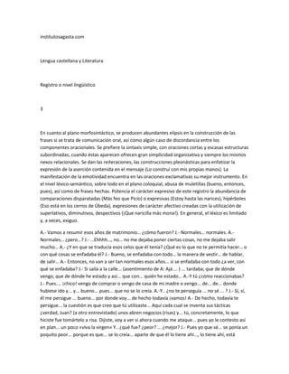 institutosagasta.com



Lengua castellana y Literatura



Registro o nivel lingüístico



3



En cuanto al plano morfosintáctico, se producen abundantes elipsis en la construcción de las
frases si se trata de comunicación oral, así como algún caso de discordancia entre los
componentes oracionales. Se prefiere la sintaxis simple, con oraciones cortas y escasas estructuras
subordinadas; cuando éstas aparecen ofrecen gran simplicidad organizativa y siempre los mismos
nexos relacionales. Se dan las reiteraciones, las construcciones pleonásticas para enfatizar la
expresión de la aserción contenida en el mensaje (Lo construí con mis propias manos). La
manifestación de la emotividad encuentra en las oraciones exclamativas su mejor instrumento. En
el nivel léxico-semántico, sobre todo en el plano coloquial, abusa de muletillas (bueno, entonces,
pues), así como de frases hechas. Potencia el carácter expresivo de este registro la abundancia de
comparaciones disparatadas (Más feo que Picio) o expresivas (Estoy hasta las narices), hipérboles
(Eso está en los cerros de Úbeda), expresiones de carácter afectivo creadas con la utilización de
superlativos, diminutivos, despectivos (¡Que naricilla más mona!). En general, el léxico es limitado
y, a veces, exiguo.

A.- Vamos a resumir esos años de matrimonio… ¿cómo fueron? J.- Normales… normales. A.-
Normales… ¿pero…? J.- …Ehhhh…, no… no me dejaba poner ciertas cosas, no me dejaba salir
mucho… A.- ¿Y en que se traducía esos celos que él tenía? ¿Qué es lo que no te permitía hacer… o
con qué cosas se enfadaba él? J.- Bueno, se enfadaba con todo… la manera de vestir… de hablar,
de salir… A.- Entonces, no van a ser tan normales esos años... si se enfadaba con todo ¿a ver, con
qué se enfadaba? J.- Si salía a la calle... (asentimiento de A: Ajá ... ) ... tardaba; que de dónde
vengo, que de dónde he estado y así... que con... quién he estado... A.-Y tú ¿cómo reaccionabas?
J.- Pues.... ¡chico! vengo de comprar o vengo de casa de mi madre o vengo... de... de... donde
hubiese ido y... y... bueno... pues... que no se lo creía. A.-Y.. ¿no te perseguía ... no sé ... ? J.- Sí, sí,
él me persigue ... bueno... por donde voy... de hecho todavía ¡vamos! A.- De hecho, todavía te
persigue... la cuestión es que creo que tú utilizaste... Aquí cada cual se inventa sus tácticas
¿verdad, Juan? (a otro entrevistado) unos abren negocios (risas) y... tú, concretamente, lo que
hiciste fue tomártelo a risa. Dijiste, voy a ver si ahora cuando me ataque... pues yo le contesto así
en plan... un poco «viva la virgen» Y.. ¿qué fue? ¿peor? ... ¿mejor? J.- Pues yo que sé... se ponía un
poquito peor... porque es que... se lo creía... aparte de que él lo tiene ahí..., lo tiene ahí, está
 