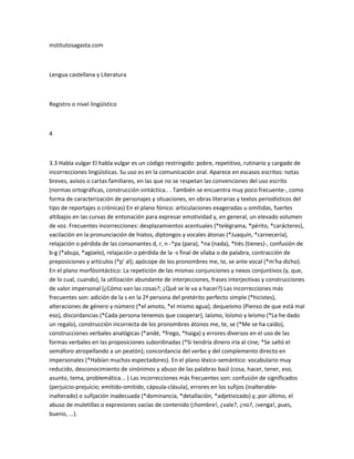 institutosagasta.com



Lengua castellana y Literatura



Registro o nivel lingüístico



4



3.3 Habla vulgar El habla vulgar es un código restringido: pobre, repetitivo, rutinario y cargado de
incorrecciones lingüísticas. Su uso es en la comunicación oral. Aparece en escasos escritos: notas
breves, avisos o cartas familiares, en las que no se respetan las convenciones del uso escrito
(normas ortográficas, construcción sintáctica.. . También se encuentra muy poco frecuente-, como
forma de caracterización de personajes y situaciones, en obras literarias y textos periodísticos del
tipo de reportajes o crónicas) En el plano fónico: articulaciones exageradas u omitidas, fuertes
altibajos en las curvas de entonación para expresar emotividad y, en general, un elevado volumen
de voz. Frecuentes incorrecciones: desplazamientos acentuales (*telégrama, *périto, *carácteres),
vacilación en la pronunciación de hiatos, diptongos y vocales átonas (*Juaquín, *carnecería),
relajación o pérdida de las consonantes d, r, n -*pa (para), *na (nada), *tiés (tienes)-, confusión de
b-g (*abuja, *agüelo), relajación o pérdida de la -s final de sílaba o de palabra, contracción de
preposiciones y artículos (*p' al); apócope de los pronombres me, te, se ante vocal (*m'ha dicho).
En el plano morfósintáctico: La repetición de las mismas conjunciones y nexos conjuntivos (y, que,
de lo cual, cuando), la utilización abundante de interjecciones, frases interjectivas y construcciones
de valor impersonal (¿Cómo van las cosas?; ¿Qué se le va a hacer?) Las incorrecciones más
frecuentes son: adición de la s en la 2ª persona del pretérito perfecto simple (*hicistes),
alteraciones de género y número (*el amoto, *el mismo agua), dequeísmo (Pienso de que está mal
eso), discordancias (*Cada persona tenemos que cooperar), laísmo, loísmo y leísmo (*La he dado
un regalo), construcción incorrecta de los pronombres átonos me, te, se (*Me se ha caído),
construcciones verbales analógicas (*andé, *frego, *haiga) y errores diversos en el uso de las
formas verbales en las proposiciones subordinadas (*Si tendría dinero iría al cine; *Se saltó el
semáforo atropellando a un peatón); concordancia del verbo y del complemento directo en
impersonales (*Habían muchos espectadores). En el plano léxico-semántico: vocabulario muy
reducido, desconocimiento de sinónimos y abuso de las palabras baúl (cosa, hacer, tener, eso,
asunto, tema, problemática... ) Las incorrecciones más frecuentes son: confusión de significados
(perjuicio-prejuicio; emitido-omitido, cápsula-clásula), errores en los sufijos (inalterable-
inalterado) o sufijación inadecuada (*dominancia, *detallación, *adjetivizado) y, por último, el
abuso de muletillas o expresiones vacías de contenido (¡hombre!, ¿vale?, ¿no?, ¡venga!, pues,
bueno, ...).
 
