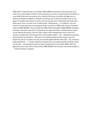 SEÑÁ JUSTA.- Tengo oído que es una alhaja. SEÑA LIBRADA -Como que no hay noche que no se
retire con sus tres pesetas corridas. Pero se lo merece; es un lince. Le suelta usté en la cá Alcalá, ve
a una señorita de esas muy antravés con un señorón de levosa y ya le tiene usté agarrao a los
faldones, diciéndole al caballero: «Señorito, una limosna, por la salú de la señorita, que es muy
guapa. Ya la podía usté comprar un coche, con esos ojos que tiene. Cómpreselo usté, ande usté.»
Hasta que le miran, se echan a reír, el señorito dice: «¡Qué granuja ... !» La señorita: «¡Es muy
mono!» Y no hay pareja que no le apoquine de dos a tres perras. SEÑA JUTA.-¡Vaya un vivales de
creatura! SEÑÁ LIBRADA.-¡Pos y el mayorcito! SEÑA JUSTA-¿El jorobeta? SEÑÁ LIBRADA-Jorobeta y
tóo lo que usté quiera, hija; pero es un portento. Ese coge una cestita, una botella vacía, se para
en una esquina de tránsito, se echa al suelo, rompe a llorar amargamente, que su alma se la
arranca, y cuando tiene corro hay que oírle: «¡Ay mi pobre madre!... ¡Ay!... ¡Después de cuarenta y
ocho horas que no comemos!... ¡Ella, que va y me da dos pesetas pa traer aceite, y voy y las
pierdo! ¡Ay, que yo no vuelvo a mi casa, con mi pobre padre enfermo como está!... ¡Ay, un día que
podía alimentarse! ... » Y misté: la gente se conmove de oír a la creatura aquellos lamentos, hacen
una porrata..., y no hay llorera que no le suba al chaval de cinco a seis reales. SEÑA JUSTA.-Pos
diga usté que esos dos niños son dos minitas. SEÑÁ LIBRADA.-Dan más que una casa de empeños. [
... ] Carlos Arniches: Los pobres.
 