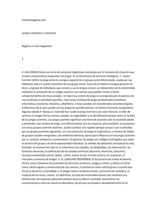 institutosagasta.com



Lengua castellana y Literatura



Registro o nivel lingüístico



5



4. LAS JERGAS Existe una serie de variantes lingüísticas motivadas por el contexto de situación que
reúnen características especiales: las jergas. En el Diccionario de términos filológicos, F. Lázaro
Carreter define la jerga como la «Lengua especial de un grupo social diferenciado, usada por sus
hablantes sólo en cuanto miembros de ese grupo social. Fuera de él hablan la lengua general» Es
decir, un grupo de individuos, que conoce y usa la lengua común, se independiza de la colectividad
mediante la utilización de un código especial. Las razones que pueden mover a dicho
comportamiento son muy variadas. Un tipo muy común de jerga es la originada por el ejercicio de
una profesión o actividad específica. Hoy existe multitud de jergas profesionales (medicina,
informática, economía, mecánica, albañilería…) Estas pueden ser consideradas variantes jergales.
A diferencia de lo que sucede con las jergas en sentido estricto, no tienen la función marginadora.
Algunos (desde P. Baroja a J. Conrad) han usado la jerga marinera con valor literario. El afán de
sentirse al margen de las normas sociales, la originalidad, y la identificación grupal están en la base
de las jergas juveniles. Las jergas juveniles significan una toma de posición ante la sociedad adulta
y pretenden, por encima de todo, una diferenciación con los mayores, pero también, en ocasiones,
con otros grupos juveniles distintos. Suelen cambiar con rapidez porque cansan y son sustituidas
por los grupos juveniles siguientes. Un caso particular de jerga es la germanía, o manera de hablar
de grupos sociales marginales y de ambiente delictivo; ejerce gran influencia en las jergas juveniles
por su carácter antisocial y contestatario. En general, las jergas son códigos restringidos que están
al servicio del grupo y no de la expresividad individual. Su ámbito de aplicación conceptual es muy
limitado: se mueven tan sólo en la referencia a los saludos, las despedidas, las valoraciones, las
fórmulas amorosas, la calificación de los estados anímicos (aburrirse, divertirse, presumir),
acciones elementales (mirar, beber, comer, tomar el sol), el trato social y, en ocasiones, el
mercado y consumo de drogas. 5. EL LENGUAJE PROVERBIAL El Diccionario de la Real Academia
ofrece como sinónimos de proverbio los términos sentencia, adagio o refrán, y define el refrán
como «dicho agudo y sentencioso de uso común», la sentencia como «dicho grave y sucinto que
encierra doctrina o moralídad» y el adagio como «sentencia breve, comúnmente recibida y, la
mayoría de las veces, moral». En definitiva, se trata de enunciados breves que resumen una
actitud vital, de supuesta aplicación práctica para la vida en sociedad. Generalizan los
conocimientos y ahorran esfuerzo idiomático, de ahí que se empleen abundantemente en el
 