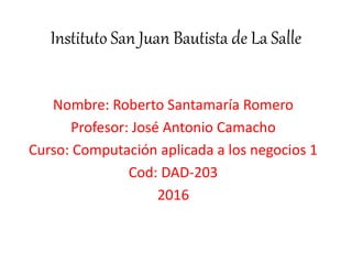 Nombre: Roberto Santamaría Romero
Profesor: José Antonio Camacho
Curso: Computación aplicada a los negocios 1
Cod: DAD-203
2016
Instituto San Juan Bautista de La Salle
 