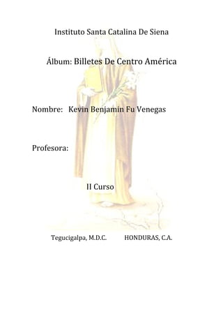 Instituto Santa Catalina De Siena


   Álbum: Billetes De Centro América




Nombre: Kevin Benjamin Fu Venegas



Profesora:



                 II Curso




     Tegucigalpa, M.D.C.    HONDURAS, C.A.
 