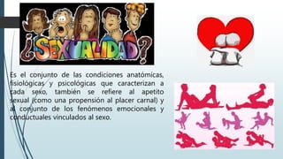 Es el conjunto de las condiciones anatómicas,
fisiológicas y psicológicas que caracterizan a
cada sexo, también se refiere al apetito
sexual (como una propensión al placer carnal) y
al conjunto de los fenómenos emocionales y
conductuales vinculados al sexo.
 