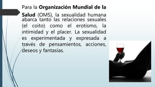 Para la Organización Mundial de la
Salud (OMS), la sexualidad humana
abarca tanto las relaciones sexuales
(el coito) como el erotismo, la
intimidad y el placer. La sexualidad
es experimentada y expresada a
través de pensamientos, acciones,
deseos y fantasías.
 