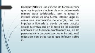 Un INSTINTO es una especie de fuerza interior
que nos impulsa a actuar de una determinada
manera para satisfacerlo… por lo tanto, el
instinto sexual es una fuerza interior, algo así
coma una acumulación de energía, que nos
impulsa a liberarla a través de una práctica
sexual. Mientras que en el resto de las especies
animales esto funciona exactamente así, en las
personas varía un poco, porque el instinto está
mezclado con otras cosas que influyen sobre
él.
 
