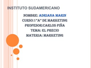 INSTITUTO SUDAMERICANO Nombre: Adriana Marin Curso:1”A” de Marketing Profesor:Carlos Piña Tema: El Precio Materia: Marketing 