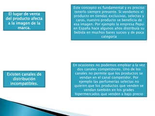 Este concepto es fundamental y es preciso tenerlo siempre presente. Si vendemos el producto en tiendas exclusivas, selectas y caras, nuestro producto se beneficia de esa imagen. Por ejemplo la empresa Pepsi en España hace algunos años distribuía su bebida en muchos bares sucios y de poca categoríaEl lugar de venta del producto afecta a la imagen de la marca. En ocasiones no podemos emplear a la vez dos canales competidores. Uno de los canales no permite que los productos se vendan en el canal competidor. Por ejemplo las perfumerías selectas no quieren que los productos que venden se vendan también en los grades hipermercados que venden a bajo precioExisten canales de distribución incompatibles. 
