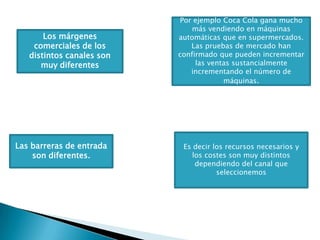 Por ejemplo Coca Cola gana mucho más vendiendo en máquinas automáticas que en supermercados. Las pruebas de mercado han confirmado que pueden incrementar las ventas sustancialmente incrementando el número de máquinas. Los márgenes comerciales de los distintos canales son muy diferentesEs decir los recursos necesarios y los costes son muy distintos dependiendo del canal que seleccionemosLas barreras de entrada son diferentes. 