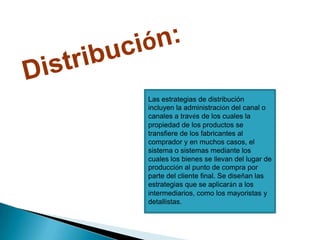 Distribución: Las estrategias de distribución incluyen la administración del canal o canales a través de los cuales la propiedad de los productos se transfiere de los fabricantes al comprador y en muchos casos, el sistema o sistemas mediante los cuales los bienes se llevan del lugar de producción al punto de compra por parte del cliente final. Se diseñan las estrategias que se aplicarán a los intermediarios, como los mayoristas y detallistas. 