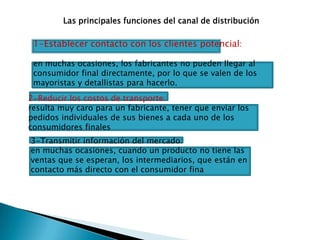 Las principales funciones del canal de distribución1-Establecer contacto con los clientes potencial:en muchas ocasiones, los fabricantes no pueden llegar al consumidor final directamente, por lo que se valen de los mayoristas y detallistas para hacerlo.2-Reducir los costos de transporte: resulta muy caro para un fabricante, tener que enviar los pedidos individuales de sus bienes a cada uno de los consumidores finales3-Transmitir información del mercado: en muchas ocasiones, cuando un producto no tiene las ventas que se esperan, los intermediarios, que están en contacto más directo con el consumidor fina