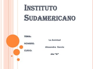 Instituto Sudamericano TEMA: La Amistad NOMBRE: Alexandra  García CURSO: 4to “A” 
