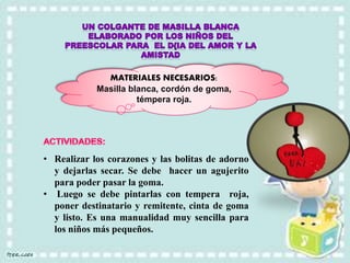 MATERIALES NECESARIOS:
Masilla blanca, cordón de goma,
témpera roja.
• Realizar los corazones y las bolitas de adorno
y dejarlas secar. Se debe hacer un agujerito
para poder pasar la goma.
• Luego se debe pintarlas con tempera roja,
poner destinatario y remitente, cinta de goma
y listo. Es una manualidad muy sencilla para
los niños más pequeños.
 