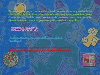 http://www.manualidadesinfantiles.org/colgante-de-
masilla-blanca-para-el-dia-de-la-amistad-y-del-amor/
Es importante jugar con este material no solo divierte y estimula la
creatividad de los niños, sino que además mejora su capacidad para
concentrarse, facilita sus procesos de lectoescritura, les permite
fijarse metas a corto y largo plazo, y de paso los tranquiliza.
 