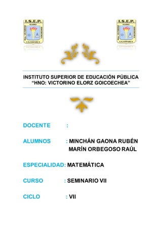 INSTITUTO SUPERIOR DE EDUCACIÓN PÚBLICA
“HNO: VICTORINO ELORZ GOICOECHEA”
DOCENTE :
ALUMNOS : MINCHÁN GAONA RUBÉN
MARÍN ORBEGOSO RAÚL
ESPECIALIDAD: MATEMÁTICA
CURSO : SEMINARIO VII
CICLO : VII
 