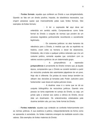 8
Fontes formais: aquelas que conferem ao Direito a sua obrigatoriedade.
Quando se fala em um direito positivo, imposto, de obediência necessária, sua
origem perpassa quase que invariavelmente pelas suas fontes formais. São
exemplos de fontes formais:
A lei: a expressão lei aqui deve ser
entendida em sentido estrito. Compreende-se como fonte
formal do Direito o conjunto de normas que provém de um
processo legislativo juridicamente reconhecido e socialmente
legitimado.
Os costumes jurídicos: os atos humanos de
relevância para o Direito, à medida que vão se repetindo na
história, criam entre os homens o dever de observá-los.
Entretanto, não é toda e qualquer prática reiterada que cria um
costume jurídico, somente aquelas que coincidem com os
valores sociais e jurídicos de um determinado grupo.
A jurisprudência: a expressão
jurisprudência é proveniente do Direito romano que, já àquela
época, compreendia que o Direito se constrói também a partir
do raciocínio prudente das autoridades julgadoras de um povo.
Hoje não é diferente. Os juristas do nosso tempo também se
utilizam das decisões já tomadas pelo Poder Judiciário para
fundamentar suas teses em ações judiciais novas.
A doutrina: esse é o nome que se dá ao
conjunto bibliográfico de raciocínios jurídicos. Quando uma
pessoa se torna experiente no campo do Direito, ou seja, um
jurista apto a ensinar aos outros a ciência do Direito, diz-se
dele um doutrinador. Os entendimentos entabulados pela
doutrina também são, por isso, fonte formal do Direito.
Fontes materiais: aquelas cujo conteúdo se confunde historicamente com
as normas jurídicas. A sua essência é jurídica, independentemente da forma como
se apresenta à sociedade. As fontes materiais emergem da realidade social e dos
valores. São exemplos de fontes materiais do Direito:
 